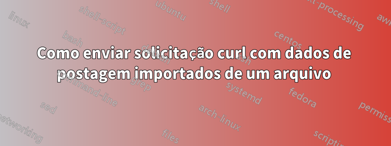 Como enviar solicitação curl com dados de postagem importados de um arquivo