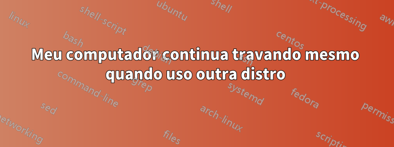 Meu computador continua travando mesmo quando uso outra distro