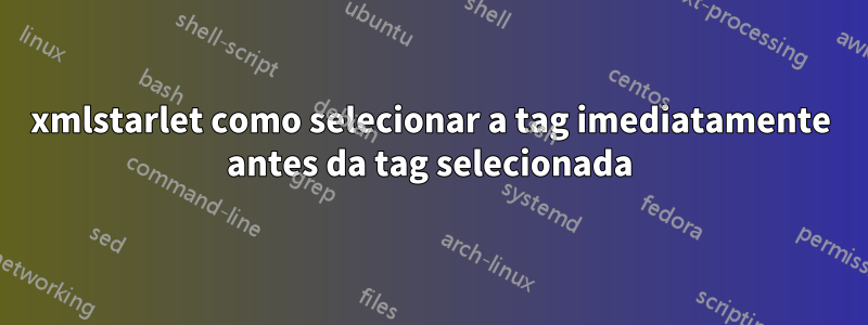 xmlstarlet como selecionar a tag imediatamente antes da tag selecionada