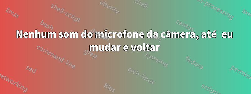 Nenhum som do microfone da câmera, até eu mudar e voltar