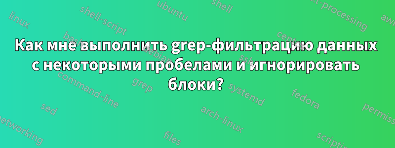 Как мне выполнить grep-фильтрацию данных с некоторыми пробелами и игнорировать блоки?