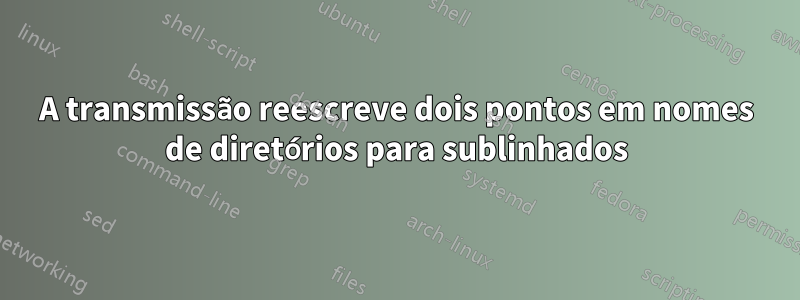 A transmissão reescreve dois pontos em nomes de diretórios para sublinhados