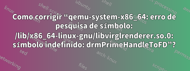 Como corrigir “qemu-system-x86_64: erro de pesquisa de símbolo: /lib/x86_64-linux-gnu/libvirglrenderer.so.0: símbolo indefinido: drmPrimeHandleToFD”?