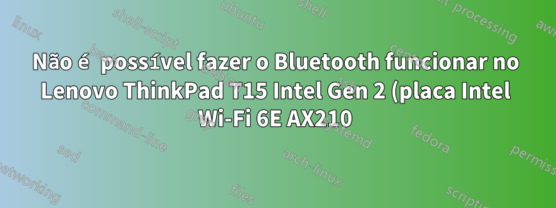 Não é possível fazer o Bluetooth funcionar no Lenovo ThinkPad T15 Intel Gen 2 (placa Intel Wi-Fi 6E AX210) executando Arch Linux