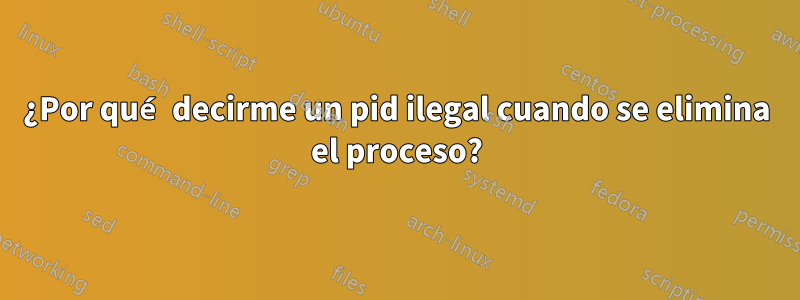 ¿Por qué decirme un pid ilegal cuando se elimina el proceso?