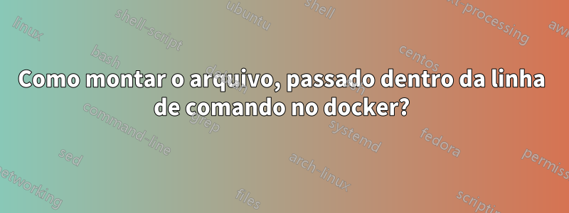 Como montar o arquivo, passado dentro da linha de comando no docker?