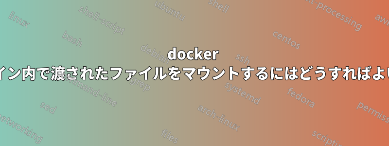 docker のコマンドライン内で渡されたファイルをマウントするにはどうすればよいでしょうか?