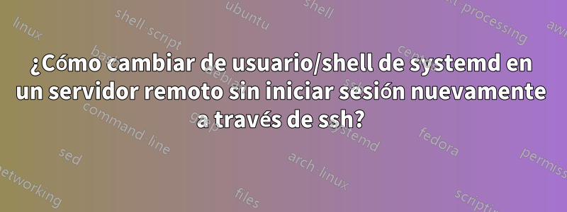 ¿Cómo cambiar de usuario/shell de systemd en un servidor remoto sin iniciar sesión nuevamente a través de ssh?