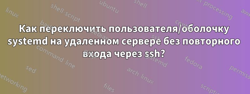 Как переключить пользователя/оболочку systemd на удаленном сервере без повторного входа через ssh?