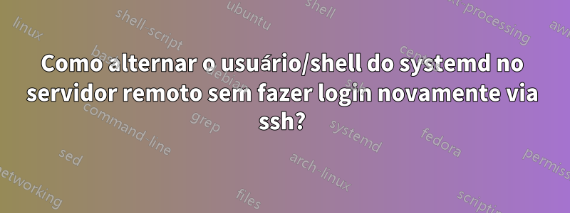 Como alternar o usuário/shell do systemd no servidor remoto sem fazer login novamente via ssh?