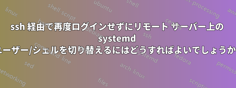 ssh 経由で再度ログインせずにリモート サーバー上の systemd ユーザー/シェルを切り替えるにはどうすればよいでしょうか?