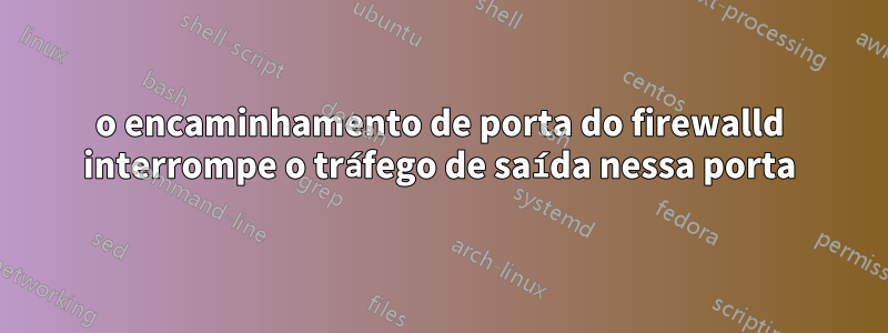 o encaminhamento de porta do firewalld interrompe o tráfego de saída nessa porta