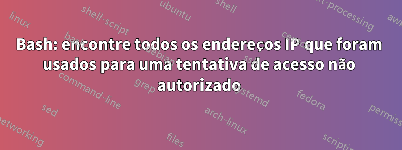 Bash: encontre todos os endereços IP que foram usados ​​para uma tentativa de acesso não autorizado