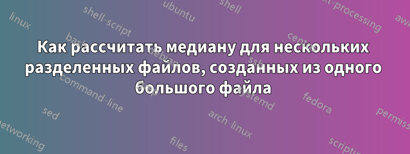 Как рассчитать медиану для нескольких разделенных файлов, созданных из одного большого файла