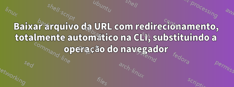 Baixar arquivo da URL com redirecionamento, totalmente automático na CLI, substituindo a operação do navegador