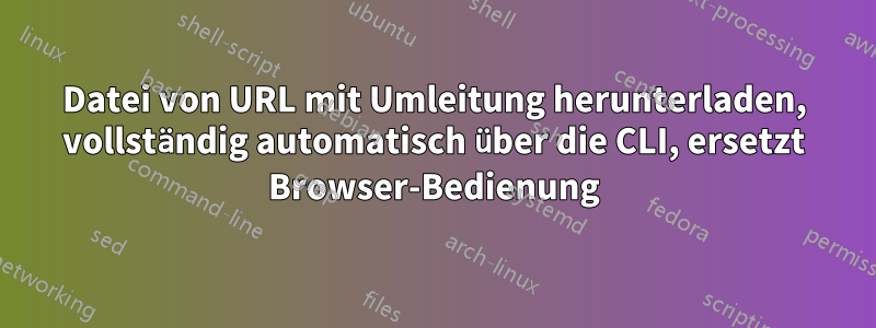 Datei von URL mit Umleitung herunterladen, vollständig automatisch über die CLI, ersetzt Browser-Bedienung