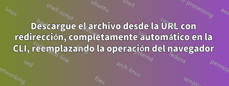 Descargue el archivo desde la URL con redirección, completamente automático en la CLI, reemplazando la operación del navegador