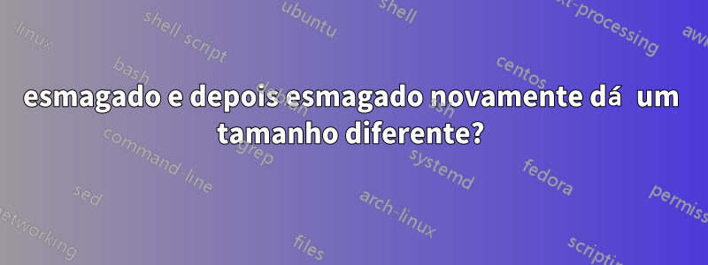 esmagado e depois esmagado novamente dá um tamanho diferente?