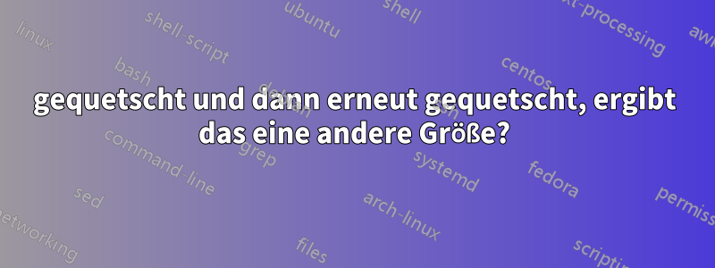 gequetscht und dann erneut gequetscht, ergibt das eine andere Größe?