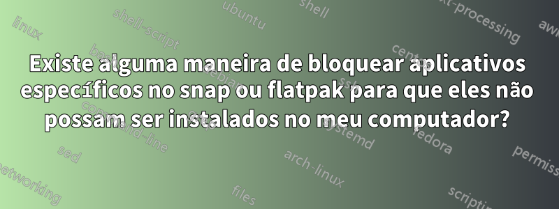 Existe alguma maneira de bloquear aplicativos específicos no snap ou flatpak para que eles não possam ser instalados no meu computador?