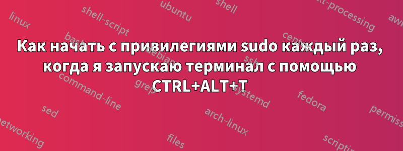 Как начать с привилегиями sudo каждый раз, когда я запускаю терминал с помощью CTRL+ALT+T