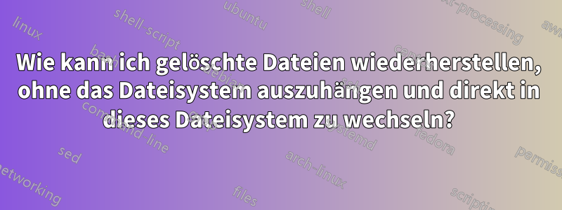 Wie kann ich gelöschte Dateien wiederherstellen, ohne das Dateisystem auszuhängen und direkt in dieses Dateisystem zu wechseln?