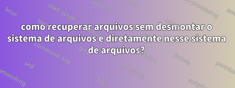 como recuperar arquivos sem desmontar o sistema de arquivos e diretamente nesse sistema de arquivos?