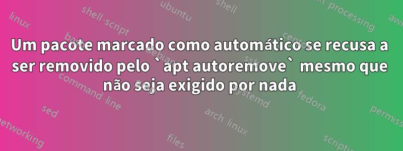 Um pacote marcado como automático se recusa a ser removido pelo `apt autoremove` mesmo que não seja exigido por nada