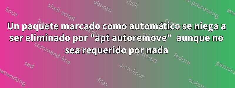 Un paquete marcado como automático se niega a ser eliminado por "apt autoremove" aunque no sea requerido por nada