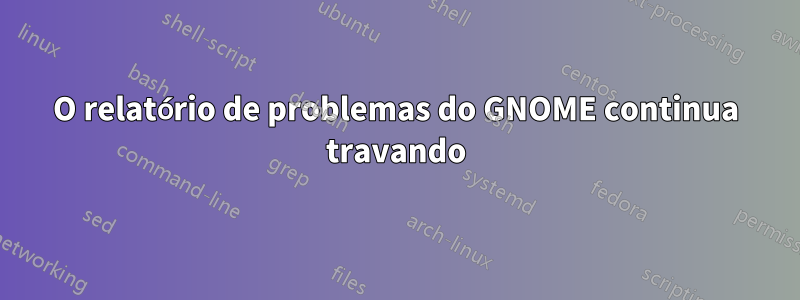 O relatório de problemas do GNOME continua travando