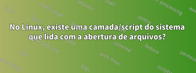 No Linux, existe uma camada/script do sistema que lida com a abertura de arquivos?