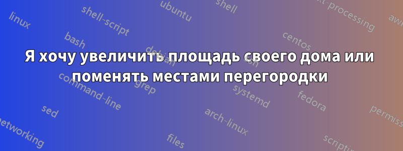 Я хочу увеличить площадь своего дома или поменять местами перегородки