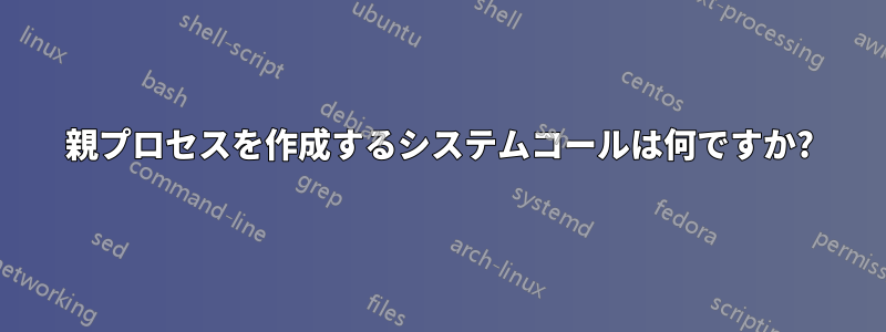 親プロセスを作成するシステムコールは何ですか?