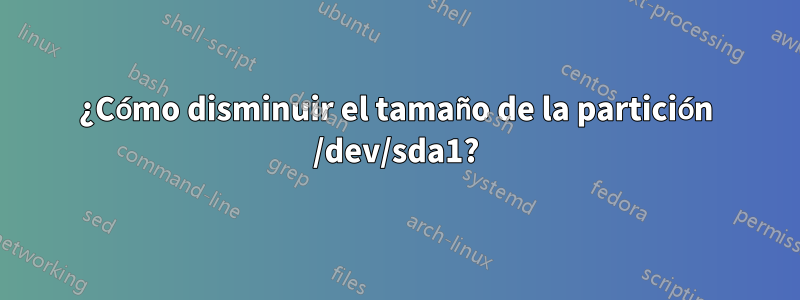 ¿Cómo disminuir el tamaño de la partición /dev/sda1?