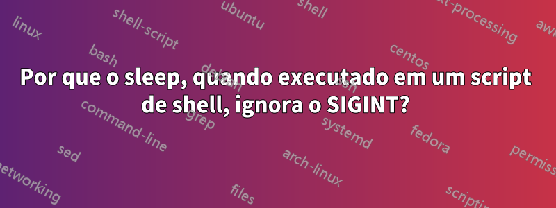 Por que o sleep, quando executado em um script de shell, ignora o SIGINT?