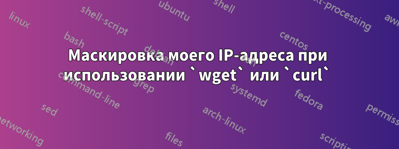 Маскировка моего IP-адреса при использовании `wget` или `curl`