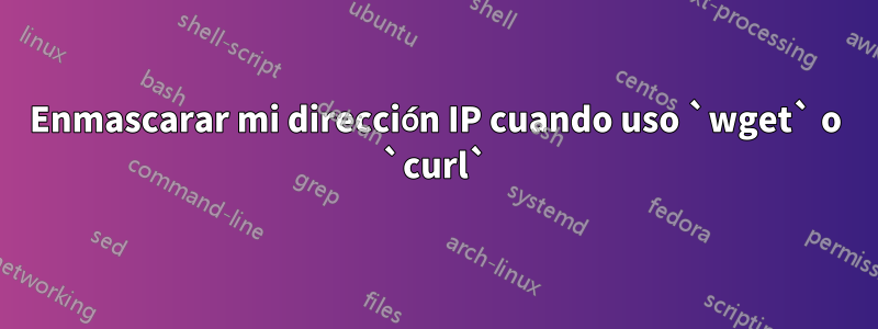 Enmascarar mi dirección IP cuando uso `wget` o `curl`