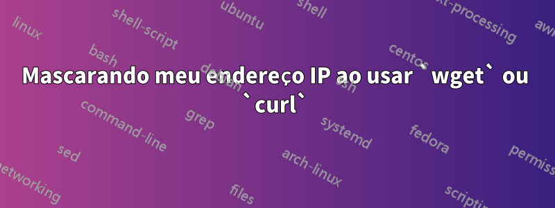 Mascarando meu endereço IP ao usar `wget` ou `curl`