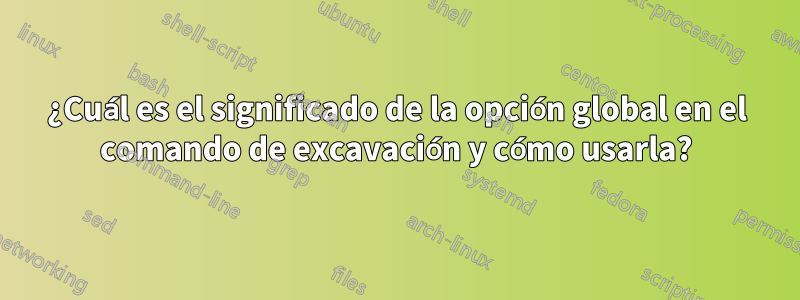 ¿Cuál es el significado de la opción global en el comando de excavación y cómo usarla?