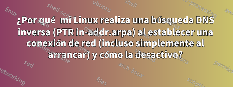 ¿Por qué mi Linux realiza una búsqueda DNS inversa (PTR in-addr.arpa) al establecer una conexión de red (incluso simplemente al arrancar) y cómo la desactivo?