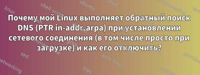 Почему мой Linux выполняет обратный поиск DNS (PTR in-addr.arpa) при установлении сетевого соединения (в том числе просто при загрузке) и как его отключить?