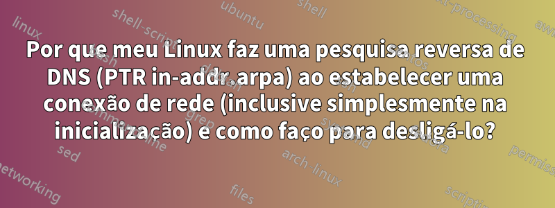 Por que meu Linux faz uma pesquisa reversa de DNS (PTR in-addr.arpa) ao estabelecer uma conexão de rede (inclusive simplesmente na inicialização) e como faço para desligá-lo?