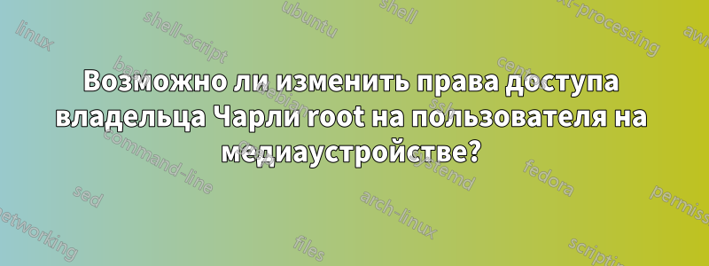 Возможно ли изменить права доступа владельца Чарли root на пользователя на медиаустройстве?