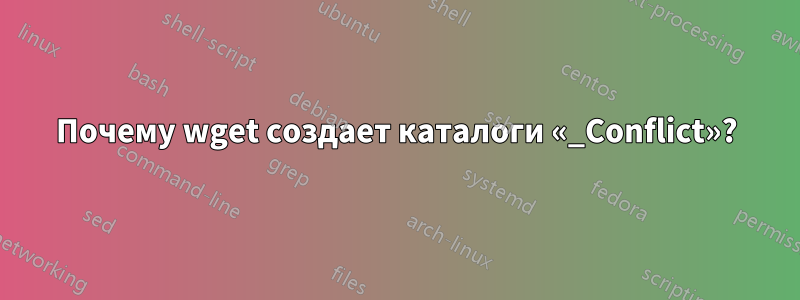 Почему wget создает каталоги «_Conflict»?