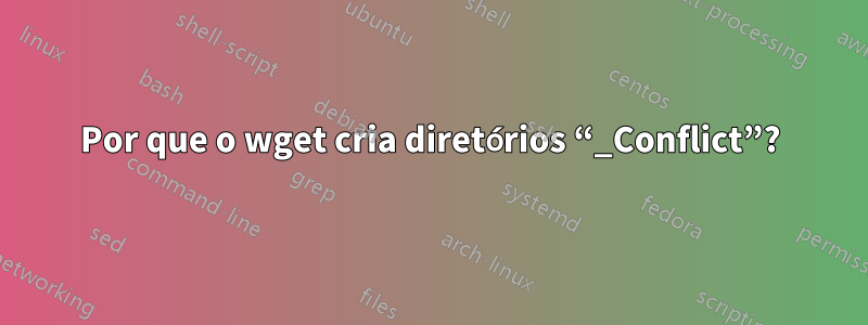 Por que o wget cria diretórios “_Conflict”?