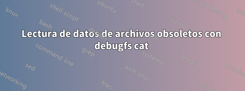 Lectura de datos de archivos obsoletos con debugfs cat