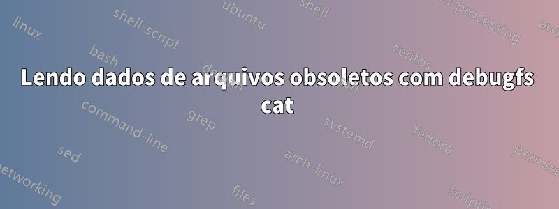 Lendo dados de arquivos obsoletos com debugfs cat