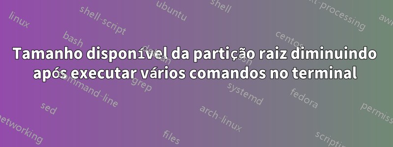 Tamanho disponível da partição raiz diminuindo após executar vários comandos no terminal