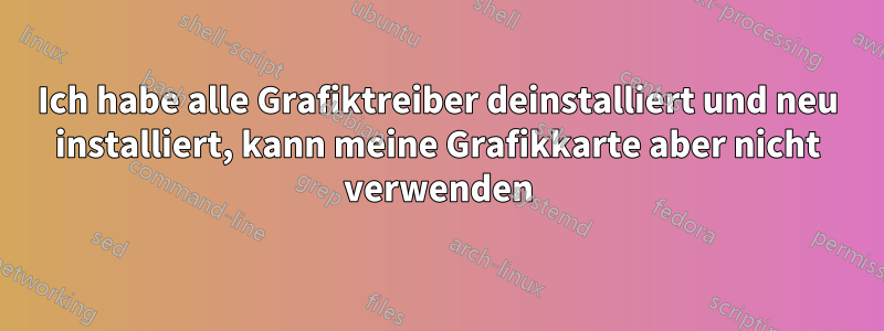 Ich habe alle Grafiktreiber deinstalliert und neu installiert, kann meine Grafikkarte aber nicht verwenden