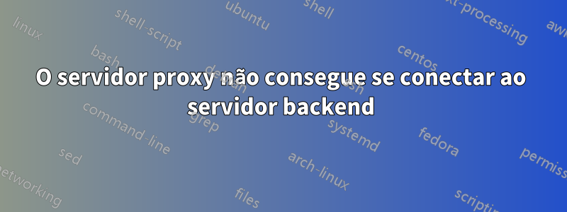 O servidor proxy não consegue se conectar ao servidor backend